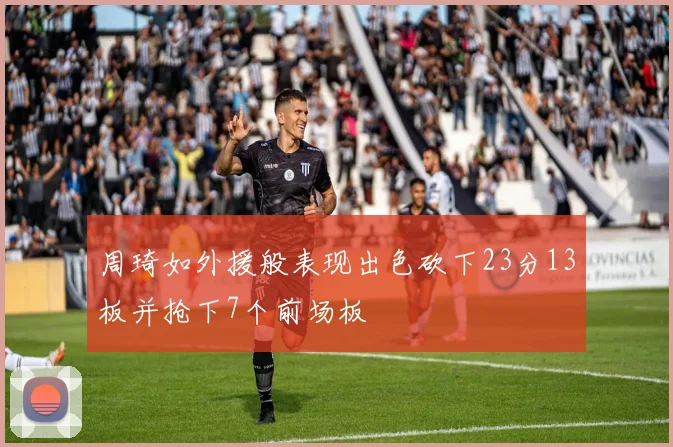周琦如外援般表现出色砍下23分13板并抢下7个前场板