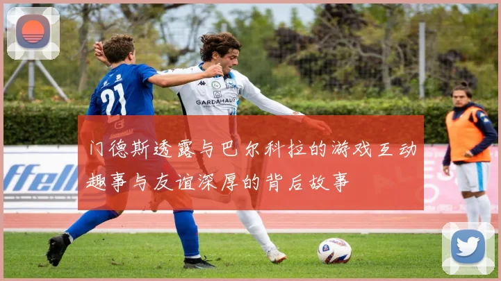门德斯透露与巴尔科拉的游戏互动趣事与友谊深厚的背后故事