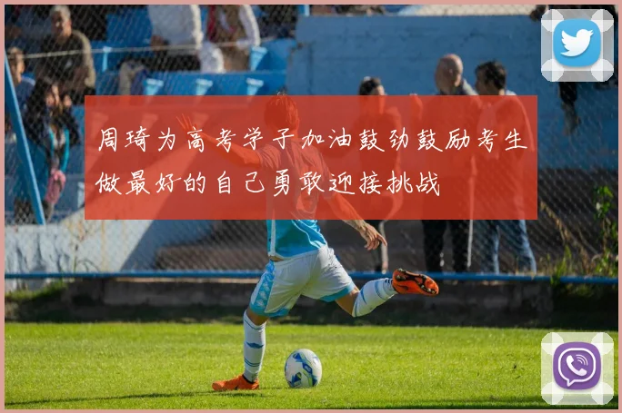 周琦为高考学子加油鼓劲鼓励考生做最好的自己勇敢迎接挑战