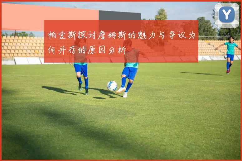 帕金斯探讨詹姆斯的魅力与争议为何并存的原因分析