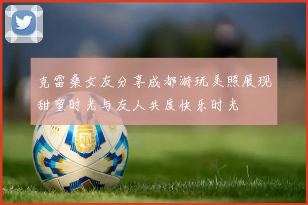 克雷桑女友分享成都游玩美照展现甜蜜时光与友人共度快乐时光