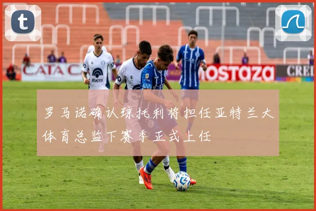 罗马诺确认琼托利将担任亚特兰大体育总监下赛季正式上任