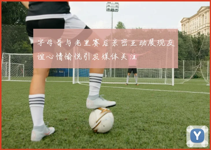 字母哥与老里赛后亲密互动展现友谊心情愉悦引发媒体关注