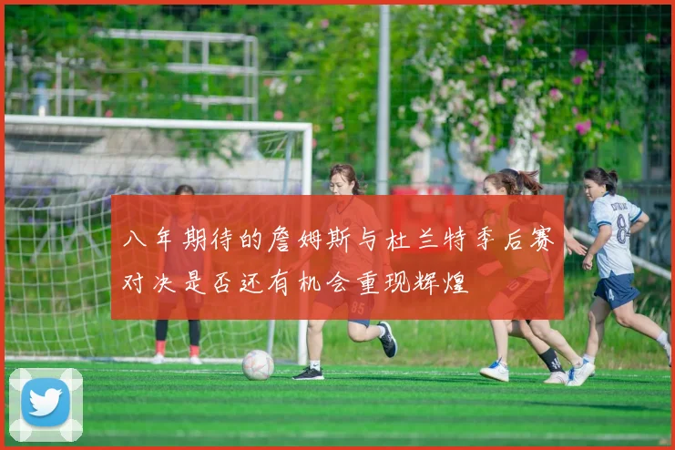 八年期待的詹姆斯与杜兰特季后赛对决是否还有机会重现辉煌