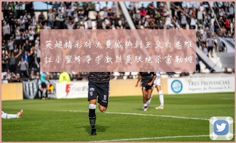 英超精彩对决曼城热刺互交白卷维拉小蜜蜂争夺激烈曼联绝杀富勒姆逆转胜利