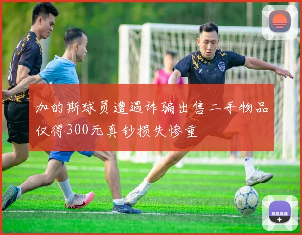 加的斯球员遭遇诈骗出售二手物品仅得300元真钞损失惨重