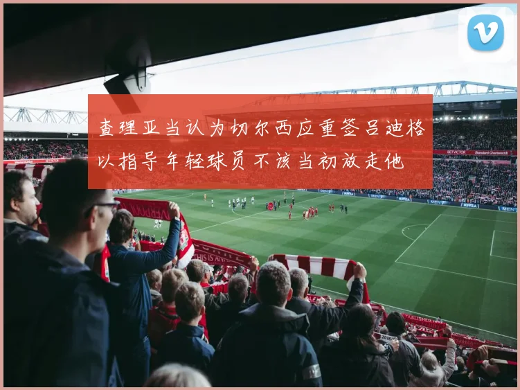 查理亚当认为切尔西应重签吕迪格以指导年轻球员不该当初放走他