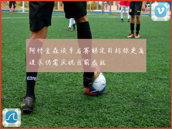 阿特金森谈季后赛锁定目标称更高追求仍需庆祝当前成就