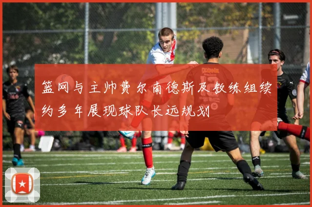 篮网与主帅费尔南德斯及教练组续约多年展现球队长远规划