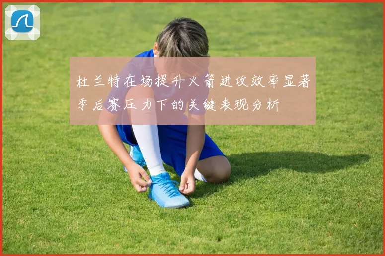 杜兰特在场提升火箭进攻效率显著季后赛压力下的关键表现分析