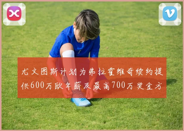 尤文图斯计划为弗拉霍维奇续约提供600万欧年薪及最高700万奖金方案