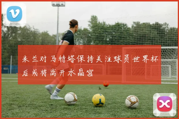 米兰对马特塔保持关注球员世界杯后或将离开水晶宫