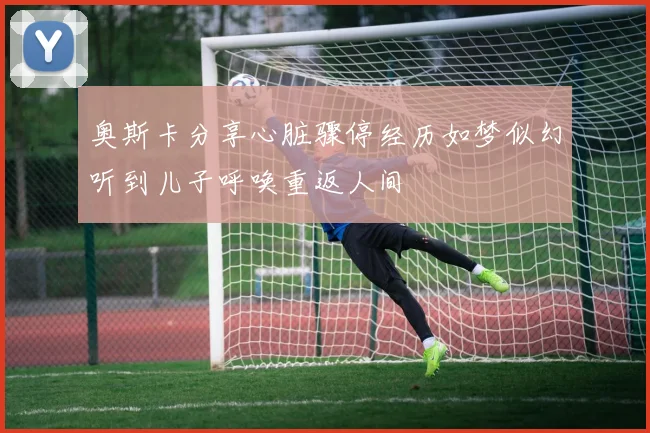 奥斯卡分享心脏骤停经历如梦似幻听到儿子呼唤重返人间