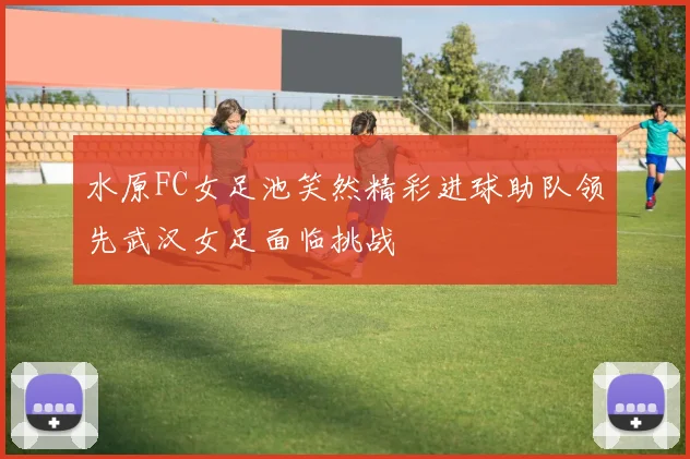 水原FC女足池笑然精彩进球助队领先武汉女足面临挑战