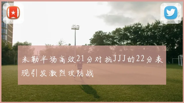 米勒半场高效21分对抗JJJ的22分表现引发激烈攻防战