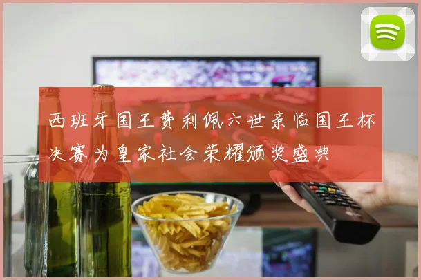 西班牙国王费利佩六世亲临国王杯决赛为皇家社会荣耀颁奖盛典