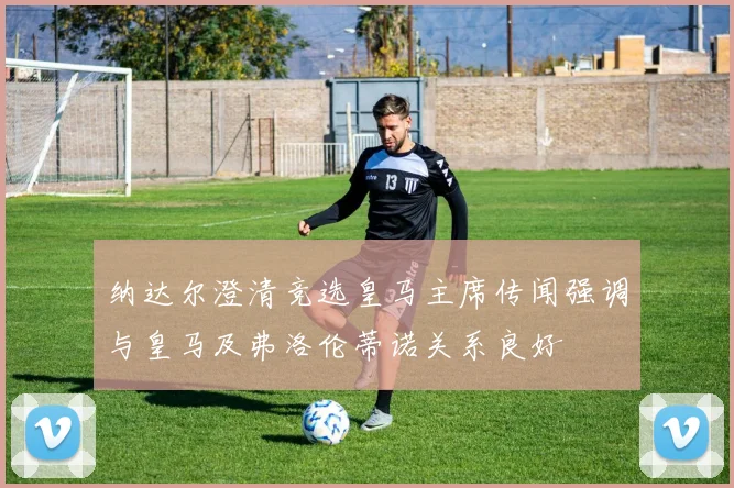 纳达尔澄清竞选皇马主席传闻强调与皇马及弗洛伦蒂诺关系良好