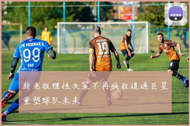 新老板理性决策不再疯狂追逐巨星重塑球队未来