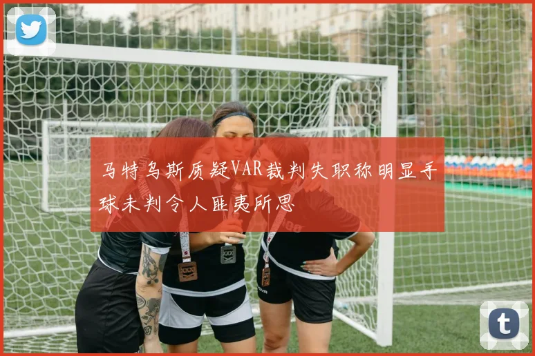 马特乌斯质疑VAR裁判失职称明显手球未判令人匪夷所思