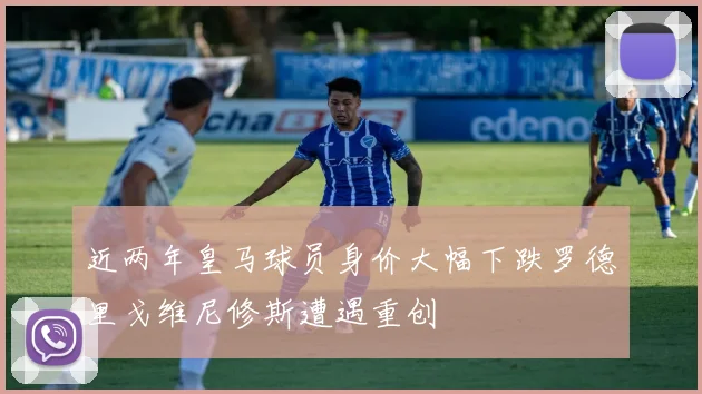 近两年皇马球员身价大幅下跌罗德里戈维尼修斯遭遇重创