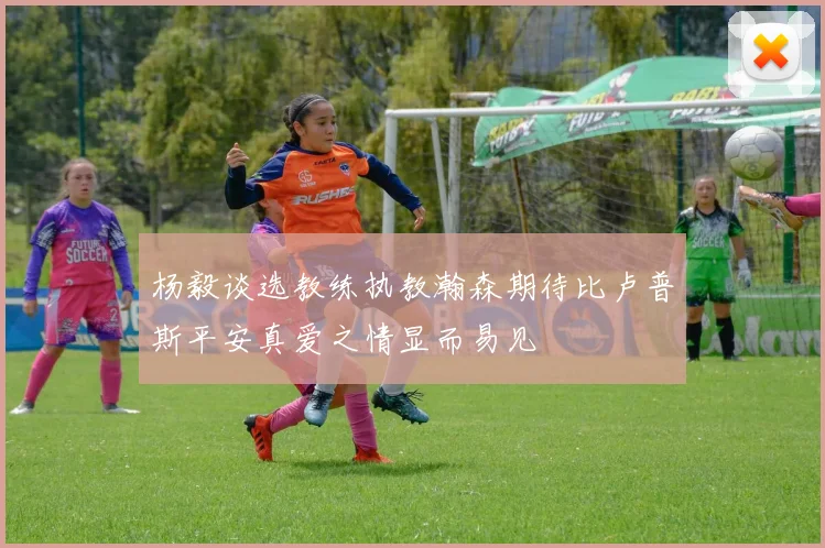 杨毅谈选教练执教瀚森期待比卢普斯平安真爱之情显而易见