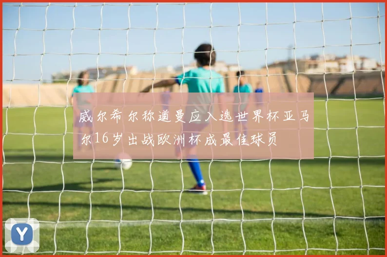 威尔希尔称道曼应入选世界杯亚马尔16岁出战欧洲杯成最佳球员
