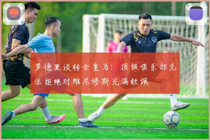 罗德里谈转会皇马：顶级俱乐部无法拒绝对维尼修斯充满钦佩