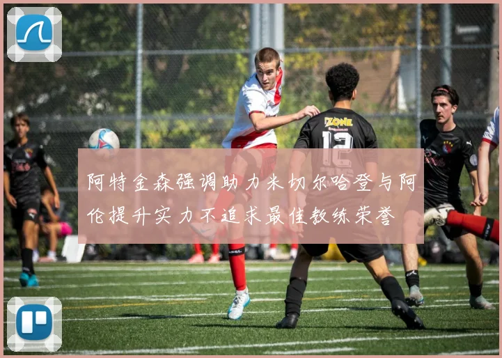 阿特金森强调助力米切尔哈登与阿伦提升实力不追求最佳教练荣誉