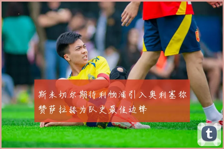 斯米切尔期待利物浦引入奥利塞称赞萨拉赫为队史最佳边锋
