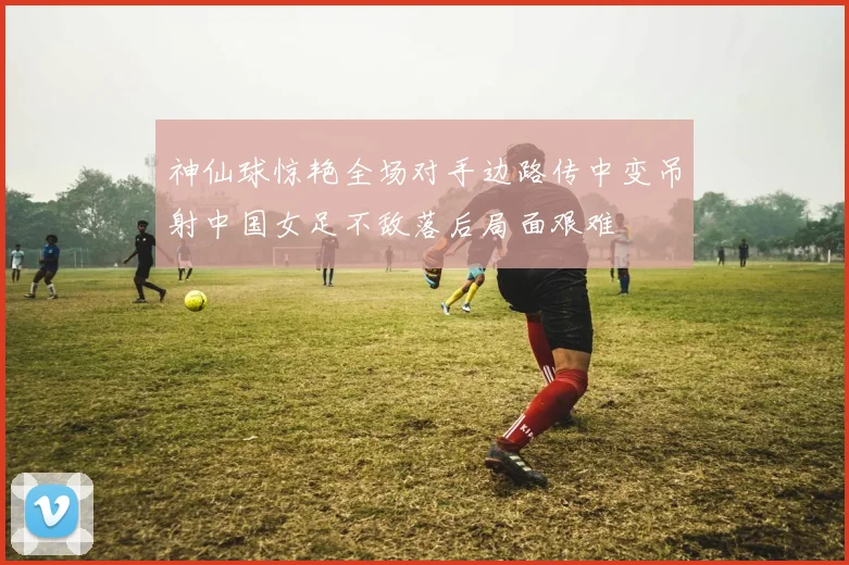 神仙球惊艳全场对手边路传中变吊射中国女足不敌落后局面艰难