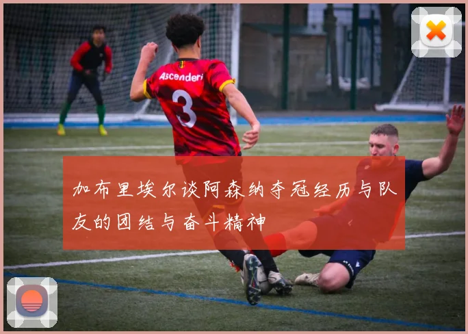 加布里埃尔谈阿森纳夺冠经历与队友的团结与奋斗精神