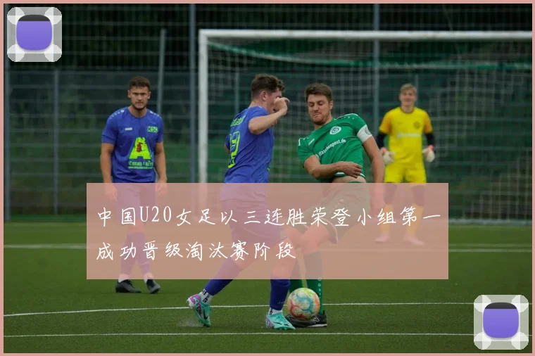 中国U20女足以三连胜荣登小组第一成功晋级淘汰赛阶段