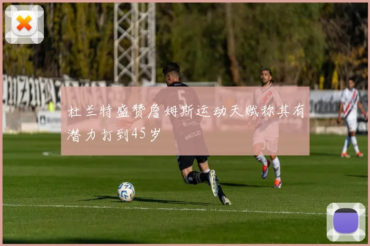 杜兰特盛赞詹姆斯运动天赋称其有潜力打到45岁