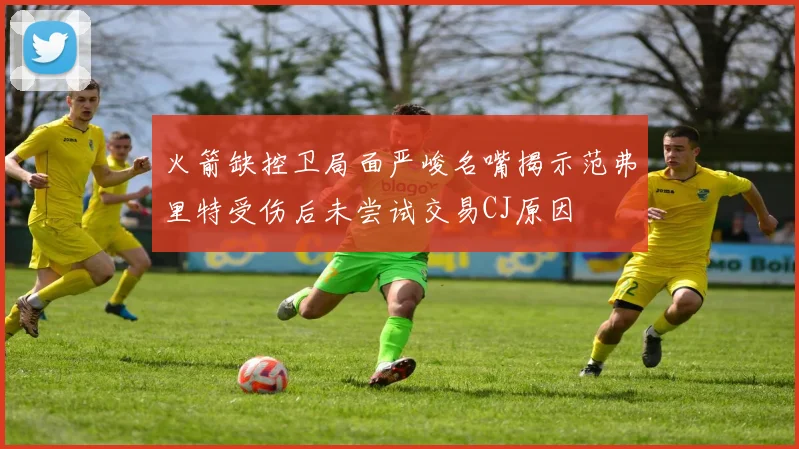 火箭缺控卫局面严峻名嘴揭示范弗里特受伤后未尝试交易CJ原因