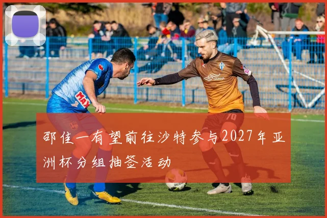 邵佳一有望前往沙特参与2027年亚洲杯分组抽签活动